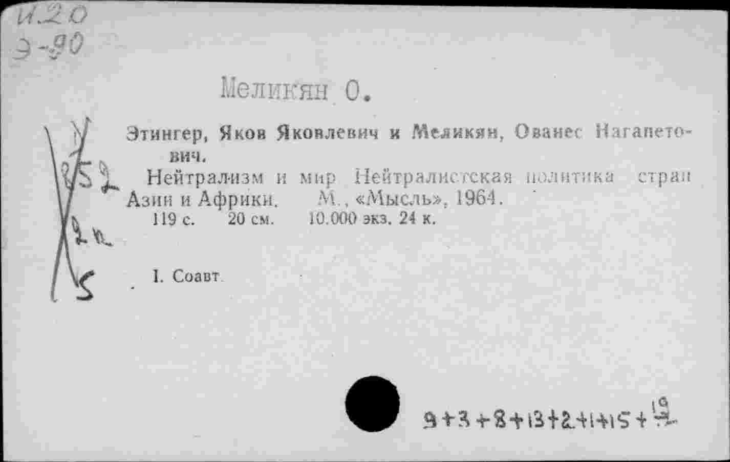 ﻿и Л. О
9
Меликян 0.
Этингер, Яков Яковлевич и Меликян, Ованес Нагапето-вич.
Нейтрализм и мир Нейтралистская политика стран
Азин и Африки. М.. «Мысль», 1964.
119 с. 20 см. 10.000 экз. 24 к.
I. Соавт
1а я 4- я -г з+г*+ал 1+1 ? + т*-